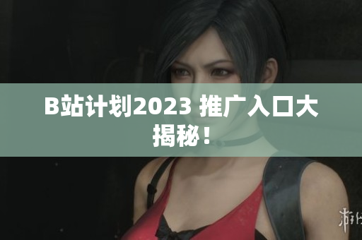 B站计划2023 推广入口大揭秘！