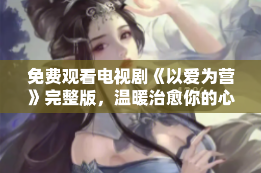 免费观看电视剧《以爱为营》完整版，温暖治愈你的心灵！
