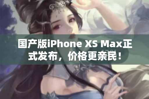 国产版iPhone XS Max正式发布，价格更亲民！