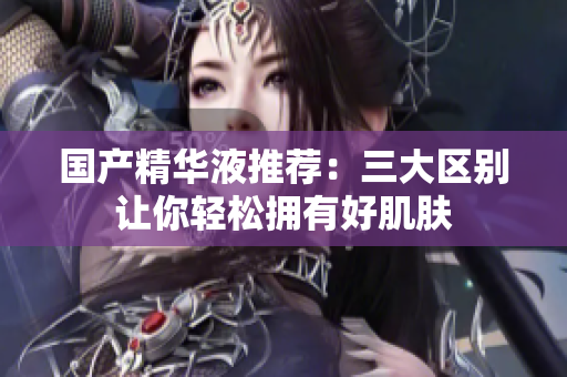 国产精华液推荐：三大区别让你轻松拥有好肌肤
