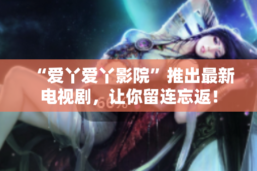 “爱丫爱丫影院”推出最新电视剧，让你留连忘返！