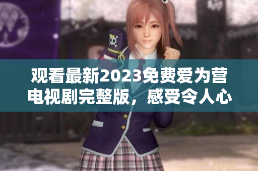 观看最新2023免费爱为营电视剧完整版，感受令人心动的爱情故事
