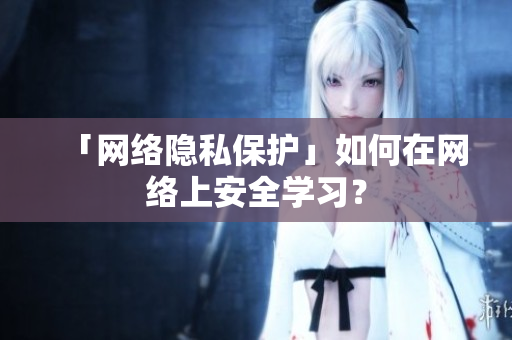 「网络隐私保护」如何在网络上安全学习？