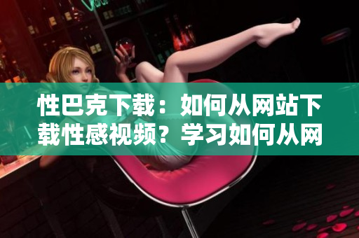 性巴克下载：如何从网站下载性感视频？学习如何从网站下载性感视频！