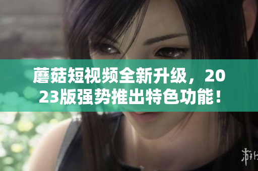 蘑菇短视频全新升级，2023版强势推出特色功能！