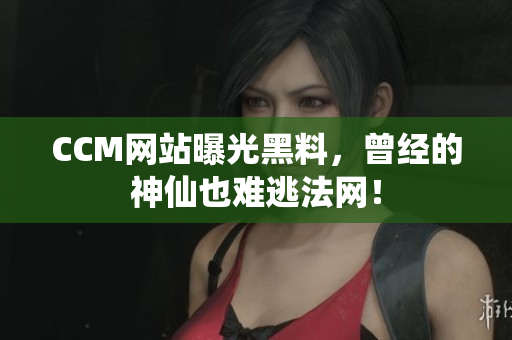 CCM网站曝光黑料，曾经的神仙也难逃法网！