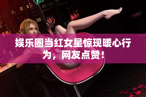 娱乐圈当红女星惊现暖心行为，网友点赞！