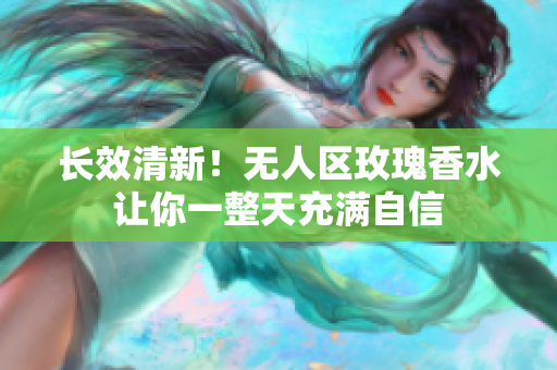 长效清新！无人区玫瑰香水让你一整天充满自信