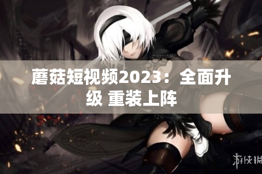 蘑菇短视频2023：全面升级 重装上阵
