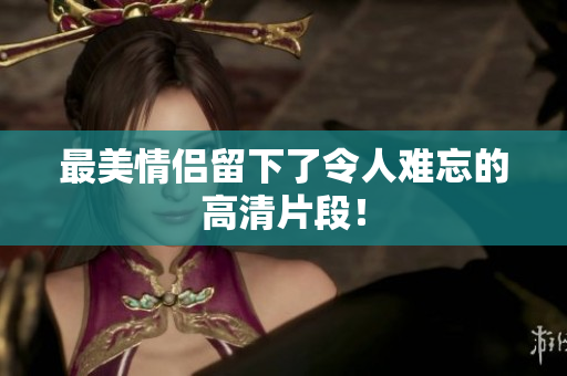 最美情侣留下了令人难忘的高清片段！