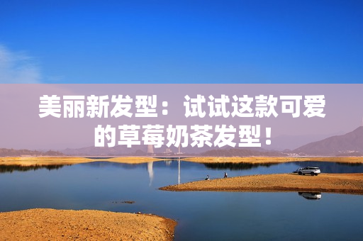 美丽新发型：试试这款可爱的草莓奶茶发型！