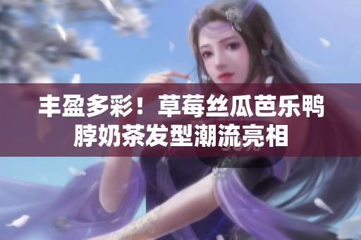 丰盈多彩！草莓丝瓜芭乐鸭脖奶茶发型潮流亮相