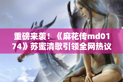 重磅来袭！《麻花传md0174》苏蜜清歌引领全网热议