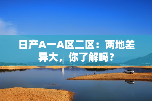 日产A一A区二区：两地差异大，你了解吗？
