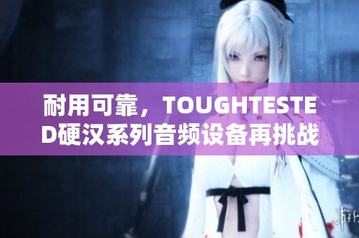 耐用可靠，TOUGHTESTED硬汉系列音频设备再挑战