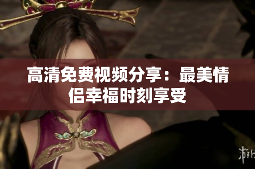 高清免费视频分享：最美情侣幸福时刻享受