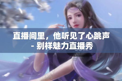 直播间里，他听见了心跳声 - 别样魅力直播秀