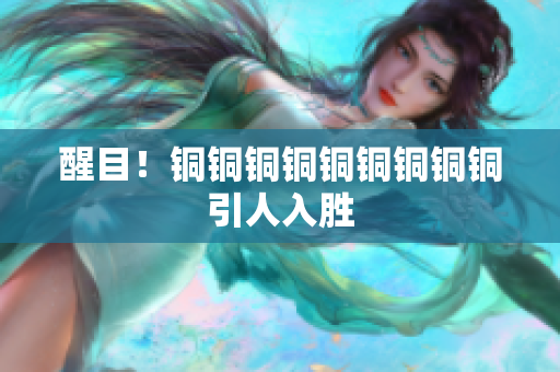 醒目！铜铜铜铜铜铜铜铜铜引人入胜