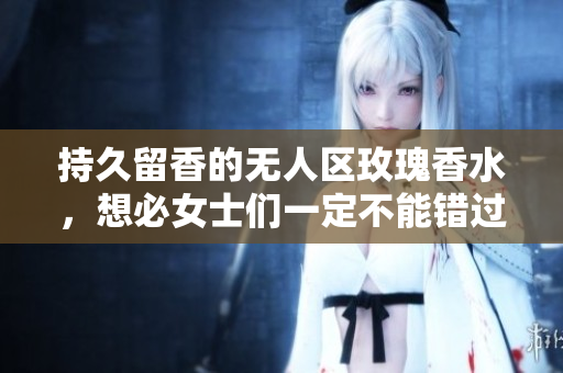 持久留香的无人区玫瑰香水，想必女士们一定不能错过！
