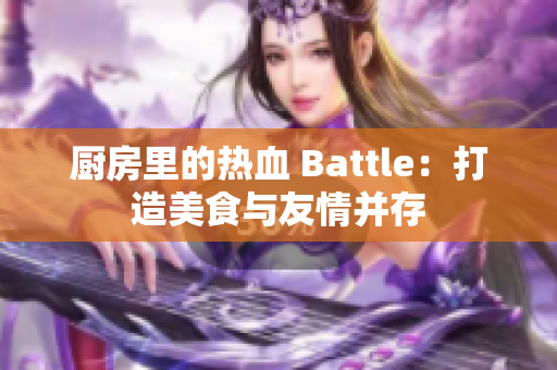 厨房里的热血 Battle：打造美食与友情并存