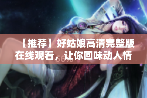 【推荐】好姑娘高清完整版在线观看，让你回味动人情感故事！