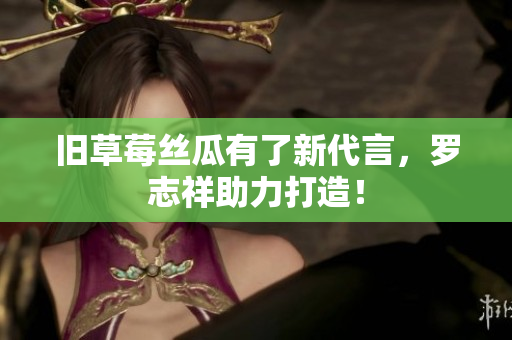 旧草莓丝瓜有了新代言，罗志祥助力打造！
