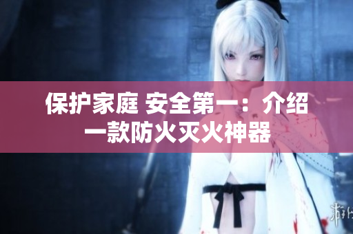 保护家庭 安全第一：介绍一款防火灭火神器