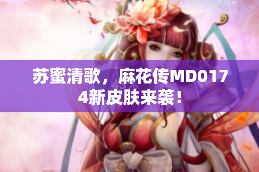 苏蜜清歌，麻花传MD0174新皮肤来袭！