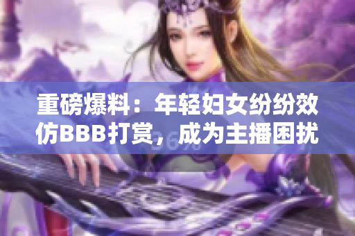 重磅爆料：年轻妇女纷纷效仿BBB打赏，成为主播困扰所在