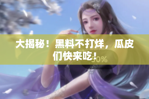 大揭秘！黑料不打烊，瓜皮们快来吃！