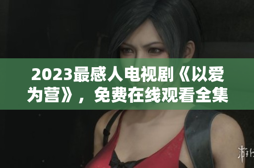 2023最感人电视剧《以爱为营》，免费在线观看全集！