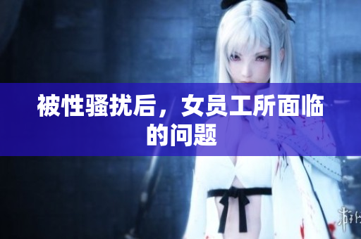 被性骚扰后，女员工所面临的问题