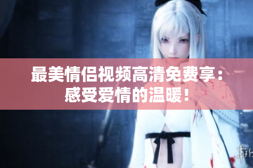 最美情侣视频高清免费享：感受爱情的温暖！