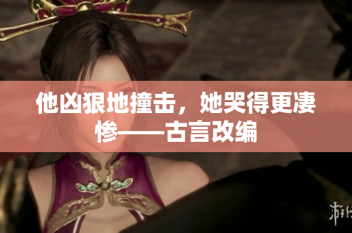 他凶狠地撞击，她哭得更凄惨——古言改编