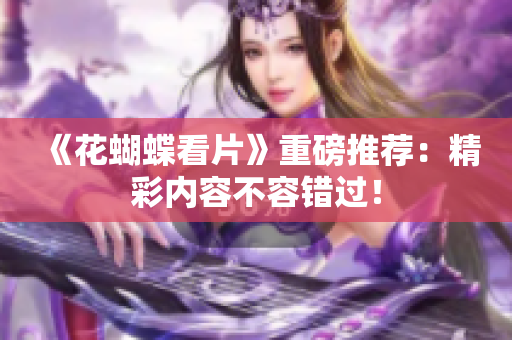 《花蝴蝶看片》重磅推荐：精彩内容不容错过！