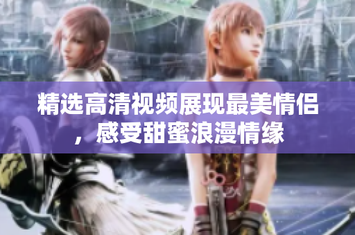 精选高清视频展现最美情侣，感受甜蜜浪漫情缘