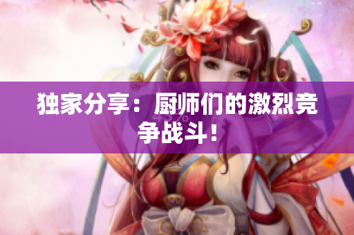 独家分享：厨师们的激烈竞争战斗！