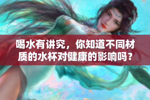 喝水有讲究，你知道不同材质的水杯对健康的影响吗？