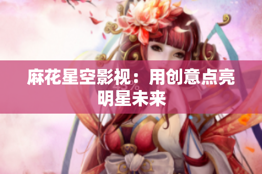 麻花星空影视：用创意点亮明星未来