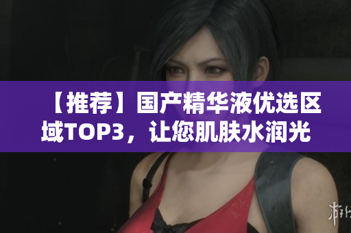 【推荐】国产精华液优选区域TOP3，让您肌肤水润光滑