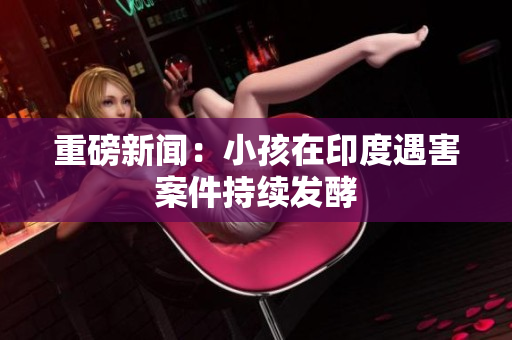 重磅新闻：小孩在印度遇害案件持续发酵