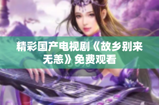 精彩国产电视剧《故乡别来无恙》免费观看