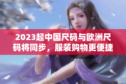 2023起中国尺码与欧洲尺码将同步，服装购物更便捷