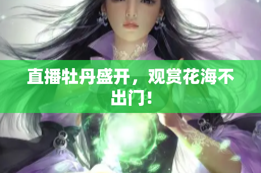 直播牡丹盛开，观赏花海不出门！