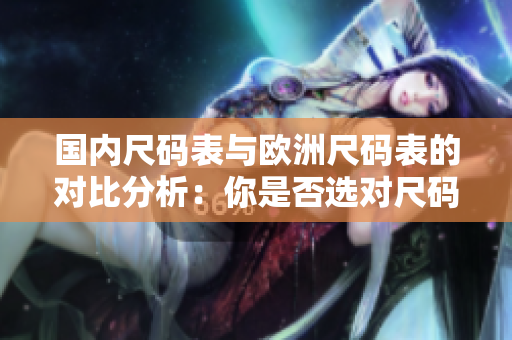 国内尺码表与欧洲尺码表的对比分析：你是否选对尺码？