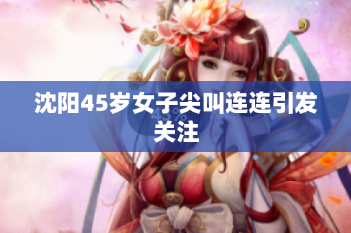 沈阳45岁女子尖叫连连引发关注