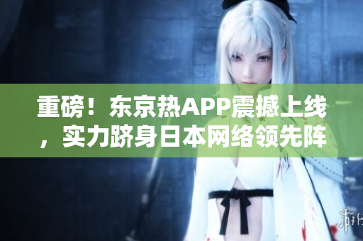 重磅！东京热APP震撼上线，实力跻身日本网络领先阵营