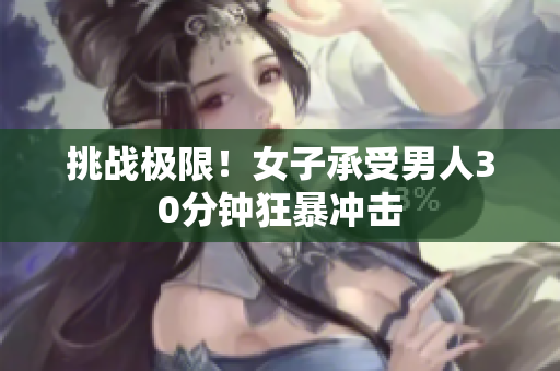 挑战极限！女子承受男人30分钟狂暴冲击