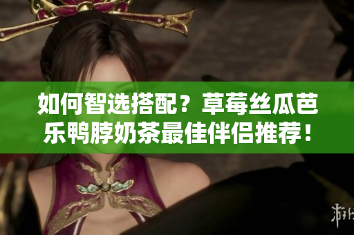 如何智选搭配？草莓丝瓜芭乐鸭脖奶茶最佳伴侣推荐！