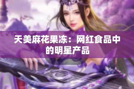 天美麻花果冻：网红食品中的明星产品